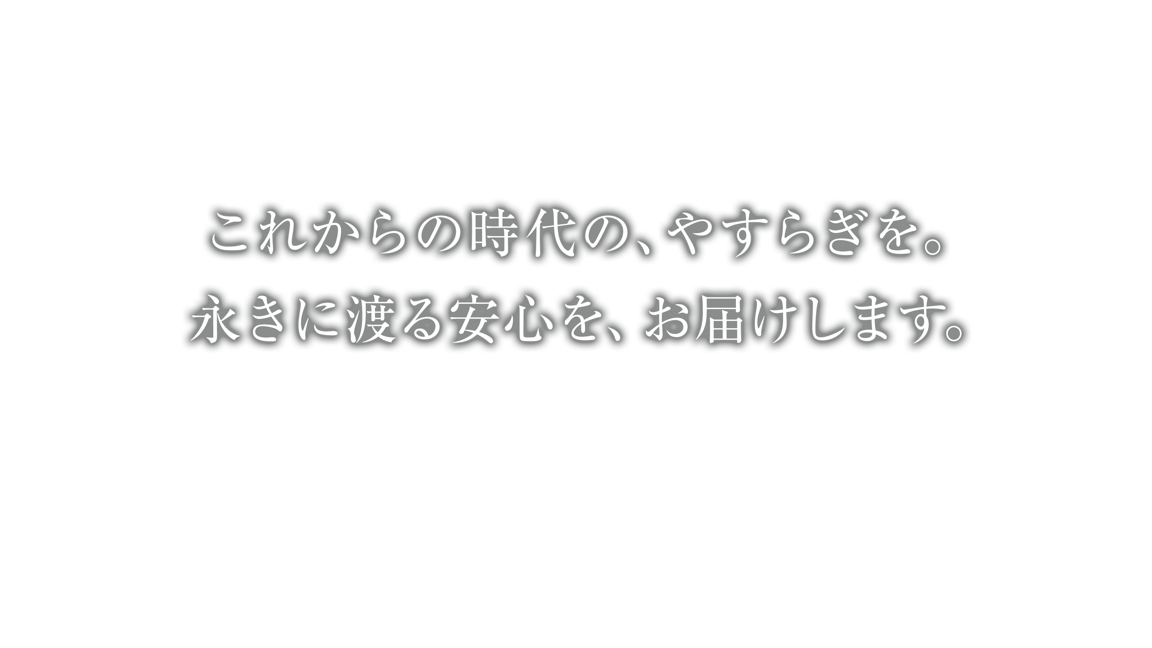 これからの時代の、やすらぎを。永きに渡る安心を、お届けします。